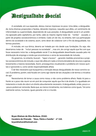 Desigualdade Social
	       A sociedade, em sua expansão, deixou marcas impressas no povo. Uma delas, a desigualda-
de, toma diversas proporções e facetas, deixando impresso, naqueles que afeta, um sentimento de
inferioridade ou superioridade, dependendo de suas posições. A desigualdade social é um proble-
ma agravado pelo capitalismo, por tanto, cabe ao mesmo regime tratar do “rombo” causado, a
partir de projetos socioeconômicos e similares. Cada um de nós, no entanto, tem sua participação
dentro da sociedade e do sistema, assim, certo dever de colaborar com o fim da desigualdade, nos
termos possíveis.
	       A inclusão, em sua tônica, deveria ser tratada por nós desde suas fundações. Ou seja, não
deveríamos tratar de “incluir pessoas na sociedade”, mas sim, de corrigir aquilo que fez com que
fosse necessário incluí-las: a desigualdade social. É na desigualdade desenfreada causada pela má
distribuição de emprego e renda que encontramos o cerne da necessidade de inclusão.
	       Os governos, no entanto, buscam “tapar o buraco”, gerando medidas provisórias e proje-
tos socioeconômicos de inclusão, o que não afeta em nada a minoria donatária de recursos e apenas
brevemente a maioria necessitada. Assim, prosseguimos visualizando o problema em nossos quin-
tais e ignorando-o, como sendo responsabilidade alheia.
	       É de fato necessário que busquemos a remoção dessas desigualdades de nosso convívio so-
cial. O problema, porém, está focado em como agir diante de tais situações e de termos a iniciativa
de agir.
	       Necessitamos de tomar a causa como nossa, e não como problema alheio. Nada irá para a
frente se o povo não reunir-se em prol de conquistar aquilo que lhe é de direito. E a igualdade em
tratamento e modo de vida é um direito absurdamente necessário. A desigualdade, então, pouco-a-
-pouco poderá ser removida. Basta que, ao menos inicialmente, nos tratemos como iguais. Tal como
realmente somos, humanos, iguais perante a lei e o mundo.




	 Bryan Khelven da Silva Barbosa, 25162.
	 Cavaleiro do Priorado “Deus, Pátria e Família” nº 110.
	bryankhelven@hotmail.com



                                                                                          página 05
 
