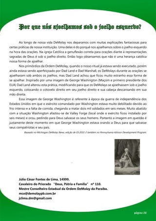 Por que nós ajoelhamos sob o joelho esquerdo?

	       Ao longo de nossa vida DeMolay nos deparamos com muitas explicações fantasiosas para
certas práticas de nossa instituição. Uma delas é do porquê nos ajoelhamos sobre o joelho esquerdo
na hora das orações. Na igreja Católica a genuflexão correta para orações diante à representações
sagradas de Deus é sob o joelho direito. Então logo observamos que não é uma herança católica
nossa forma de ajoelhar.
	       Nos primórdios da Ordem DeMolay, quando o nosso ritual já estava sendo executado, porém
ainda estava sendo aperfeiçoado por Dad Land e Dad Marshall, os DeMolays durante as orações se
ajoelhavam sob ambos os joelhos, mas Dad Land achou que ficou muito estranho essa forma de
se ajoelhar. Inspirado por uma imagem de George Washington (Maçom e primeiro presidente dos
EUA) Dad Land alterou esta prática, modificando para que os DeMolays se ajoelhassem sob o joelho
esquerdo, colocando o cotovelo direito em seu joelho direito e sua cabeça descansando em sua
mão direita.
	       Essa imagem de George Washington é referente à época da guerra de independência dos
Estados Unidos em que o exército comandado por Washington estava muito debilitado devido ao
frio intenso e a falta de comida, chegando a matar dois mil soldados em seis meses. Muito abatido
com a situação Washington afastou-se de Valley Forge (local onde o exército ficou instalado por
seis meses) e orou, pedindo para Deus salvasse os seus homens. Portanto a imagem em questão é
justamente deste momento em que George Washington estava orando a Deus para que salvasse
seus compatriotas e seu país.
	           Baseado no Michingan DeMolay News, edição de 03.2010. E também no Pennsylvania Advisor Development Program.
	




	




	 Júlio César Fontes de Lima, 14999.
	 Cavaleiro do Priorado “Deus, Pátria e Família” nº 110.
	 Mestre Conselheiro Estadual da Ordem DeMolay da Paraíba.
	mce@demolaypb.com.br
	jclima.dm@gmail.com



                                                                                                            página 06
 