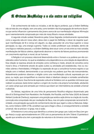 A Ordem DeMolay e o elo entre as religiões

	      É de conhecimento de todos os iniciados, e até de alguns profanos, que a Ordem DeMolay
não se trata de uma religião, nem uma seita, como também não há propagação de nenhuma doutri-
na que venha influenciar o pensamento dos jovens acerca de sua manifestação religiosa! Afirmação
que é veementemente comprovada por meio de nosso Ritual e nossas atividades.
	      A segunda virtude cardeal, Reverência pelas Coisas Sagradas (simbolicamente representada
como a segunda vela em nosso altar), deixa claro o papel do DeMolay: o dever de respeitar qual-
quer manifestação de fé e crença em alguém, ou algo, possuidor de uma força superior a nossa
percepção, ou seja, uma energia suprema. Todos os credos profetizam suas verdades, dentro de
uma lógica e métodos pessoais, e a Ordem DeMolay deve atuar como um elo entre as mais variadas
manifestações de fidúcia coletiva, objetivando absorver o máximo de fatores positivos promovendo
um crescimento espiritual, e moral, do ser humano.
	      A Religião é um processo relacional desenvolvido entre o homem e os poderes por ele con-
siderados sobre humanos, no qual se estabelece uma dependência ou uma relação de dependência.
Essa relação se expressa através de emoções como confiança e medo, através de conceitos como
moral e ética, e finalmente através de ações (cultos ou atividades pré estabelecidas, ritos ou reu-
niões solenes e festividades). A Religião é a expressão de que a consciência humana registra a sua
relação com o inefável, demonstrando a sua convicção nos poderes que lhes são transcendentes.
Notavelmente podemos observar a religião como uma manifestação cultural, expressada por um
povo, ou nação, que compartilham os mesmos ideais e idealizam desejos e vontades semelhantes
em relação ao futuro. Essa forma de expressão cultural se fortalece com as questões intrínsecas que
rodeiam as pessoas, basta tentar explicar a origem do mundo e da própria humanidade, adubando
um vasto campo que será semeado por místicos que dizem ser intermediários da verdade universal
e absoluta.
	      Os Deístas, seguidores de uma linha de pensamento filosófico-religioso disseminado pela
obra It Is Distinguished from Revelation, the Probable, the Possible, and the False (1624) de Edward
Herbert (Lorde de Cherbury), expressam uma posição que aceita a ação divina na criação do mundo,
convicção esta conquistada não por revelações de Deus, mas sim pela compreensão racional da Di-
vindade, uma percepção que parte do conhecimento das leis que regem a vida e a Natureza. Adep-
tos, como Voltaire (1694-1778), acreditam que para chegar a Deus, e consequentemente a verdade
universal, não se precisa ir à igreja, mas à razão.
	      O Panteísmo é uma crença que identifica o universo (em grego: pan, tudo) em Deus (em gre-
go: theos) e surgiu aproximadamente em 1705 com os pensamentos de John Toland. O panteísta é
aquele que acredita e/ou tem a percepção da natureza e do Universo como divindade.




                                                                                          página 07
 