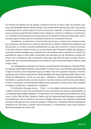 Ao contrário dos deístas, ele não advoga a existência nem de um Deus criador do Universo, tam-
pouco das divindades teístas intervencionistas, mas simplesmente especula que tudo o que existe é
manifestação divina, autoconsciente. De entre as doutrinas ocidentais, o Panteísmo é uma das que
mais se aproximam das filosofias orientais como o Budismo, o Jainismo, o Taoísmo e o Confucionis-
mo. É também a linha filosófica que mais se aproxima da filosofia hermética do antigo Egito, onde o
principal objetivo é fazer parte da conspiração Universal (ou conspiração Cósmica).
	       Panenteísmo , ou krausismo, é uma doutrina que diz que o universo está contido em Deus
(ou nos deuses), mas Deus (ou os deuses) é maior do que o universo. É diferente do panteísmo, que
diz que Deus e o universo coincidem perfeitamente (ou seja, são os mesmos). O termo foi propos-
to por Karl Christian Friedrich Krause, na sua obra System des Philosophie (1828), para designar a
sua própria doutrina teológica que pretendia servir de mediação entre o panteísmo e o teísmo. No
panenteísmo, todas as coisas estão na divindade, são abarcadas por ela, identificam-se (ponto em
comum com o panteísmo), mas a divindade é, além disso, algo além de todas as coisas, transcen-
dente a elas, sem necessariamente perder sua unidade (ou seja, a mesma divindade é todas as coisas
e algo a mais).
	       Em contrapartida os seguidores do Teísmo, corrente filosófica difundida em 1678 pelo filóso-
fo e teólogo inglês Ralph Cudworth, compreendem o Criador como única entidade responsável pela
criação do Universo sendo onipotente capaz de realizar tudo sem a ajuda de ninguém, onisciente,
aquele que tudo conhece e detentor da infinita liberdade e de suprema generosidade. Pode ser clas-
sificada em Monoteísmo – fé em um único Deus -; Politeísmo – devoção a diversas divindades – e
Henoteísmo – quando se adora um Deus Superior, mas não se rejeita a existência de outros deuses.
O Teísmo monoteísta, corrente filosófica religiosa mais praticada no mundo, possui várias vertentes
e engloba o Cristianismo, o Islamismo e o Judaísmo.
	       O Cristianismo (do grego Xριστός, “Cristo”) é uma religião monoteísta abraâmica (judaico-
-cristão) centrada na vida e nos ensinamentos de Jesus de Nazaré, tais como são apresentados no
Livro Sagrado dessa religião (a Bíblia e os Testamentos). A fé cristã acredita essencialmente em Jesus
como o Cristo, Filho de Deus, Salvador e Senhor que foi responsável pela libertação e salvação da
humanidade por meio do sacrifício e do amor. A religião cristã possui três vertentes consideradas
primitivas, cada qual com seus ramos de atuação: o Catolicismo, a Ortodoxia Oriental (separada do
catolicismo em 1054 após o Grande Cisma do Oriente) e o Protestantismo (que surgiu durante a
Reforma Protestante do século VXI).




                                                                                            página 08
 