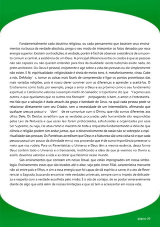 Fundamentalmente cada doutrina religiosa, ou cada pensamento que baseiam seus ensina-
mentos na busca da verdade absoluta, prega o seu modo de interpretar os fatos deixados por essa
energia superior. Existem contradições, é verdade, porém é fácil de observar a existência de um pon-
to comum e central, a existência de um Deus. A principal diferencia entre os credos é que as pessoas
não são capazes ou não querem entender para fora da dualidade: existe tudo/não existe nada, do
preto ao branco. Ou Deus é pessoal, onipotente e age sobre a vida das pessoas ou ele simplesmente
não existe. E fé, espiritualidade, religiosidade é cheia de meios tons, é, metaforicamente, cinza. Cabe
a nós, DeMolay’s, tornar as coisas mais fáceis de compreensão e ligar os pontos proveitosos das
mais variadas religiões, pois é nosso dever conviver com as diferenças e aprender a aceitá-las. O
Cristianismo como todo, por exemplo, prega o amor a Deus e ao próximo como o seu fundamento
espiritual; o Catolicismo valoriza o exemplo mártir do Salvador; o Espiritismo diz que “Façamos aos
outros, o que queríamos que os outros nos fizessem” propagando o bem, o amor; o Protestantis-
mo fala que a salvação é dada através da graça e bondade de Deus, na qual cada pessoa pode se
relacionar diretamente com seu Criador, sem a necessidade de um intermediário, afirmando que
qualquer pessoa possui o ‘dom’ de se comunicar com o Divino, que não somos diferentes aos
olhos Dele; Os Deístas acreditam que as verdades procuradas pela humanidade são respondidas
pelas Leis da Natureza e que essas leis foram protocoladas, estruturadas e organizadas por esse
Ser Supremo, ou seja, Ele atua como o maestro de toda a orquestra fundamentando a idéia de que
ciência e religião podem sim andar juntas, que o desenvolvimento da razão não se sobrepõe a espi-
ritualidade das pessoas; Os Panteístas acreditam que Deus e a Natureza são uma coisa só e que cada
pessoa possui um pouco da divindade em si, nos provando que é de suma importância preservar o
meio que nos rodeia; Para os Panenteístas o Universo e Deus têm a mesma essência, dessa forma
Deus contém todo o Universo e o transcende, mistificando a idéia de que já vivemos no Divino e,
assim, devemos valorizar a vida e as obrar que fazemos nesse mundo.
	       São ensinamentos que constam em nosso Ritual, que estão impregnados em nossa simbo-
logia. Ensinamentos esses que são levados até o altar, seja pelo Amor Filial, característica marcante
não só entre pais e filhos, e sim a essa energia que foi capaz de dá espírito a carne; é o ato de Reve-
renciar o Sagrado, buscando encontrar nele verdades universais, sempre com o ímpeto de delicade-
za e respeito com a verdade escolhida pelo irmão; É o ato de cortejar, de se postar veneravelmente
diante de algo que está além de nossas limitações e que só tem a acrescentar em nossa vida;




                                                                                             página 09
 