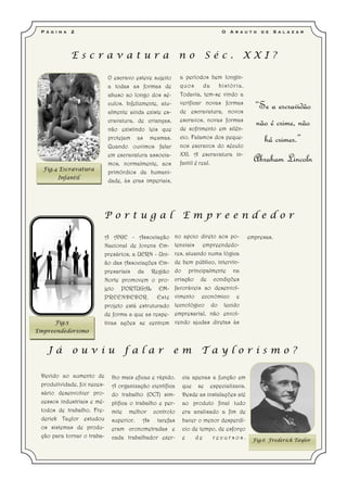 P á g i n a   2                                                            O   A r a u t o   d e   S a l a z a r




               Escravatura                                 no        Séc.             XXI?

                              O escravo esteve sujeito      a períodos bem longín-
                              a todas as formas de          quos       da  história.
                              abuso ao longo dos sé-        Todavia, tem-se vindo a
                              culos. Infelizmente, atu-
                              almente ainda existe es-
                                                            verificar novas formas
                                                            de escravatura, novos
                                                                                          “Se a escravidão
                              cravatura, de crianças,       escravos, novas formas
                                                            de sofrimento em silên-
                                                                                          não é crime, não
                              não existindo leis que
                              protejam as mesmas.           cio. Falamos dos peque-
                                                            nos escravos do século
                                                                                            há crimes.”
                              Quando ouvimos falar
                              em escravatura associa-       XXI. A escravatura in-
                              mos, normalmente, aos         fantil é real.
                                                                                         Abraham Lincoln
  Fig.4 Escravatura
                              primórdios da humani-
        Infantil
                              dade, às eras imperiais,




                         Portugal                            Empreendedor

                             A ANJE - Associação          no apoio direto aos po-      empresas.
                             Nacional de Jovens Em-       tenciais empreendedo-
                             presários, a UERN - Uni-     res, atuando numa lógica
                             ão das Associações Em-       de bem público, intervin-
                             presariais da Região         do principalmente na
                             Norte promovem o pro-        criação de condições
                             jeto PORTUGAL EM-            favoráveis ao desenvol-
                             PREENDEDOR. Este             vimento económico e
                             projeto está estruturado     tecnológico do tecido
                             de forma a que as respe-     empresarial, não envol-
       Fig.5                 tivas ações se centrem       vendo ajudas diretas às
Empreendedorismo


   Já          ouviu                falar                 em        Taylorismo?

 Devido ao aumento de          lho mais eficaz e rápido.    cia apenas a função em
 produtividade, foi neces-     A organização científica     que se especializava.
 sário desenvolver pro-        do trabalho (OCT) sim-       Desde as instalações até
 cessos industriais e mé-      plifica o trabalho e per-    ao produto final tudo
 todos de trabalho. Fre-       mite melhor controlo         era analisado a fim de
 derick Taylor estudou         superior. As tarefas         haver o menor desperdí-
 os sistemas de produ-         eram cronometradas e         cio de tempo, de esforço
 ção para tornar o traba-      cada trabalhador exer-       e    de    recursos.         Fig.6 Frederick Taylor
 