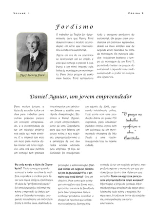 V o l u m e   1                                                                                    P á g i n a   3




                                     Fordismo
                                     O trabalho de Taylor foi deter-    todo o processo produtivo do
                                     minante para que Henry Ford        automóvel. As peças eram pro-
                                     desenvolvesse o modelo de pro-     duzidas em fabricas separadas,
                                     dução em série que revolucio-      desde as mais simples que de
                                     nou a indústria automóvel.         seguida eram reunidas na linha
                                                                        de montagem. Os métodos usa-
                                     Agora em vez de os operários
                                     se deslocarem até ao objeto, é     dos reduziram bastante o tem-
                                                                        po de montagem de um Ford T,
                                     este que começa a passar à sua
                                     frente a um ritmo imposto pela     permitindo baixar os preços do
                                                                        automóvel e expandir o mercado
                                     linha de montagem em movimen-
                                     to. Para obter preços de custo     aumentando o poder de compra
     Fig.7 Henry Ford
                                                                        dos operários.
                                     mais baixos, Ford verticalizou




                  Daniel Aguiar, um jovem empreendedor
Para muitos jovens, a         investimentos em estrutu-      em agosto de 2009, ope-
ideia de acordar todos os     ras físicas e auxilia uma      rando inicialmente online.
dias para trabalhar para      rápida disseminação. Pe-       Hoje conta com uma pro-         “O prazer no
outras pessoas parece         dimos a Daniel Aguiar,         dução diária de quase 700
um conceito ultrapassa-       um jovem empreendedor,         cupcakes, para abastecer
                                                                                                trabalho
do, e a possibilidade de      dono de uma Cupcakeria         pedidos online, conta com        aperfeiçoa a
ter um negócio próprio        para que nos falasse um        um quiosque de um movi-
soa cada vez mais atrati-     pouco sobre o seu negó-        mentado shopping de São             obra.”
va. E a internet tem sido     cio, empreendedorismo e        Paulo e uma recém-                Aristóteles
um meio para muitos de-       a estratégia de uso das        inaugurada loja na mesma
les iniciar um novo negó-     redes sociais adotada          cidade.
cio, uma vez que permite      pela empresa. A loja de
um começo sem grandes         cupcakes foi inaugurada



 De onde surgiu a ideia da Cupca-     produção e administração. Por-      vontade de ter um negócio próprio, mas
 keria? Tudo começou quando           quê iniciar um negócio próprio      preferi esperar o momento em que pu-
 comecei a testar receitas de muf-    no fim da faculdade? Foi o pri-     desse fazer dentro das ideias em que
 fins, cupcakes e cookies para le-    meiro que você abriu? Era um        acredito. Quais os segredos para jo-
 var aos meus amigos e familiares.    objetivo. Mas como quis come-       vens empreendedores terem sucesso?
 A ideia de “profissionalização”      çar um negócio que fosse meu ,      Informação e força de vontade. Infor-
 foi amadurecendo, informei-me        aproveitei os anos de faculdade     mação porque precisam de saber abso-
 sobre o mercado de baked go-         para fazer pesquisas, testes,       lutamente tudo sobre o negócio. No
 ods e a Cupcakeria surgiu, ocu-      conhecer produtos, cozinhar e       meu caso, li todos os livros de confeita-
 pando inicialmente um imóvel em      chegar às receitas que utiliza-     ria, principalmente os norte-
 frente à minha casa, destinado à     mos atualmente .Sempre tive         americanos.
 