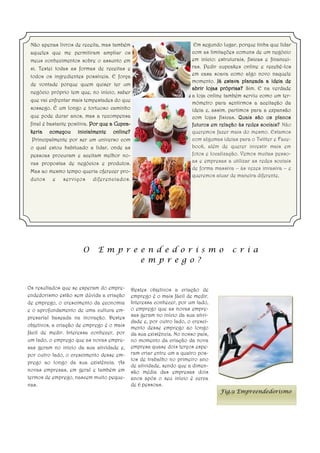 Não apenas livros de receita, mas também                                 Em segundo lugar, porque tinha que lidar
 aqueles que me permitiram ampliar os                                    com as limitações comuns de um negócio
 meus conhecimentos sobre o assunto em                                   em início: estruturais, físicas e financei-
 si. Testei todas as formas de receitas e                                ras. Pedir cupcakes online e recebê-los
 todos os ingredientes possíveis. E força                                em casa soava como algo novo naquele
                                                                         momento. Já estava planeada a ideia de
 de vontade porque quem quiser ter um
                                                                         abrir lojas próprias? Sim. E na verdade
 negócio próprio tem que, no início, saber
                                                                         a loja online também serviu como um ter-
 que vai enfrentar mais tempestades do que
                                                                         mómetro para sentirmos a aceitação da
 sossego. É um longo e tortuoso caminho                                  ideia e, assim, partimos para a expansão
 que pode durar anos, mas a recompensa                                   com lojas físicas. Quais são os planos
 final é bastante positiva. Por que a Cupca-                             futuros em relação às redes sociais? Não
 keria começou inicialmente online?                                      queremos fazer mais do mesmo. Estamos
  Principalmente por ser um universo com                                 com algumas ideias para o Twitter e Face-
 o qual estou habituado a lidar, onde as                                 book, além de querer investir mais em
 pessoas procuram e aceitam melhor no-                                   fotos e localização. Vemos muitas pesso-
 vas propostas de negócios e produtos.                                   as e empresas a utilizar as redes sociais
                                                                         de forma massiva – às vezes invasiva – e
 Mas ao mesmo tempo queria oferecer pro-
                                                                         queremos atuar de maneira diferente.
 dutos e serviços diferenciados .




                       O     E m p r e e n d e d o r i s m o                              c r i a
                                       e m p r e g o ?


Os resultados que se esperam do empre-         Destes objetivos a criação de
endedorismo estão sem dúvida a criação         emprego é o mais fácil de medir.
de emprego, o crescimento da economia          Interessa conhecer, por um lado,
e o aprofundamento de uma cultura em-          o emprego que as novas empre-
presarial baseada na inovação. Destes          sas geram no início da sua ativi-
                                               dade e, por outro lado, o cresci-
objetivos, a criação de emprego é o mais       mento desse emprego ao longo
fácil de medir. Interessa conhecer, por        da sua existência. No nosso país,
um lado, o emprego que as novas empre-         no momento da criação da nova
sas geram no início da sua atividade e,        empresa quase dois terços espe-
por outro lado, o crescimento desse em-        ram criar entre um a quatro pos-
                                               tos de trabalho no primeiro ano
prego ao longo da sua existência. As
                                               de atividade, sendo que a dimen-
novas empresas, em geral e também em           são média das empresas dois
termos de emprego, nascem muito peque-         anos após o seu início é cerca
nas.                                           de 6 pessoas.
                                                                                     Fig.9 Empreendedorismo
 