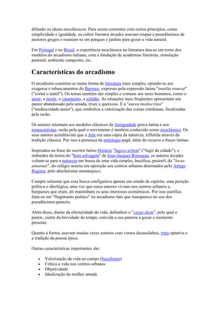 difundir os ideais neoclássicos. Para serem coerentes com certos princípios, como
simplicidade e igualdade, os cultos literatos árcades usavam roupas e pseudônimos de
pastores gregos e reuniam-se em parques e jardins para gozar a vida natural.

Em Portugal e no Brasil, a experiência neoclássica na literatura deu-se em torno dos
modelos do arcadismo italiano, com a fundação de academias literárias, simulação
pastoral, ambiente campestre, etc.

Características do arcadismo
O arcadismo constitui-se numa forma de literatura mais simples, opondo-se aos
exageros e rebuscamentos do Barroco, expresso pela expressão latina "inutilia truncat"
("cortar o inútil"). Os temas também são simples e comuns aos seres humanos, como o
amor, a morte, o casamento, a solidão. As situações mais freqüentes apresentam um
pastor abandonado pela amada, triste e queixoso. É a "aurea mediocritas"
("mediocridade áurea"), que simboliza a valorização das coisas cotidianas, focalizadas
pela razão.

Os autores retornam aos modelos clássicos da Antiguidade greco-latina e aos
renascentistas, razão pela qual o movimento é também conhecido como neoclássico. Os
seus autores acreditavam que a Arte era uma cópia da natureza, refletida através da
tradição clássica. Por isso a presença da mitologia pagã, além do recurso a frases latinas.

Inspirados na frase do escritor latino Horácio "fugere urbem" ("fugir da cidade"), e
imbuídos da teoria do "bom selvagem" de Jean-Jacques Rousseau, os autores árcades
voltam-se para a natureza em busca de uma vida simples, bucólica, pastoril, do "locus
amoenus", do refúgio ameno em oposição aos centros urbanos dominados pelo Antigo
Regime, pelo absolutismo monárquico.

Cumpre salientar que essa busca configurava apenas um estado de espírito, uma posição
política e ideológica, uma vez que esses autores viviam nos centros urbanos e,
burgueses que eram, ali mantinham os seus interesses econômicos. Por isso justifica
falar-se em "fingimento poético" no arcadismo fato que transparece no uso dos
pseudônimos pastoris.

Além disso, diante da efemeridade da vida, defendem o "carpe diem", pelo qual o
pastor, ciente da brevidade do tempo, convida a sua pastora a gozar o momento
presente.

Quanto à forma, usavam muitas vezes sonetos com versos decassílabos, rima optativa e
a tradição da poesia épica.

Outras características importantes são:

       Valorização da vida no campo (bucolismo)
       Crítica a vida nos centros urbanos
       Objetividade
       Idealização da mulher amada
 