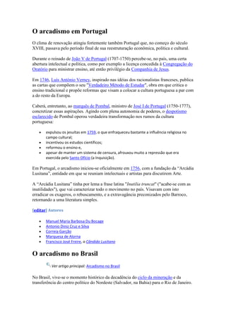 O arcadismo em Portugal
O clima de renovação atingiu fortemente também Portugal que, no começo do século
XVIII, passava pelo período final de sua reestruturação econômica, política e cultural.

Durante o reinado de João V de Portugal (1707-1750) percebe-se, no país, uma certa
abertura intelectual e política, como por exemplo a licença concedida à Congregação do
Oratório para ministrar ensino, até então privilégio da Companhia de Jesus.

Em 1746, Luís António Verney, inspirado nas idéias dos racionalistas franceses, publica
as cartas que compõem o seu "Verdadeiro Método de Estudar", obra em que critica o
ensino tradicional e propõe reformas que visam a colocar a cultura portuguesa a par com
a do resto da Europa.

Caberá, entretanto, ao marquês de Pombal, ministro de José I de Portugal (1750-1777),
concretizar essas aspirações. Agindo com plena autonomia de poderes, o despotismo
esclarecido de Pombal operou verdadeira transformação nos rumos da cultura
portuguesa:

       expulsou os jesuítas em 1759, o que enfraqueceu bastante a influência religiosa no
       campo cultural;
       incentivou os estudos científicos;
       reformou o ensino e,
       apesar de manter um sistema de censura, afrouxou muito a repressão que era
       exercida pelo Santo Ofício (a Inquisição).

Em Portugal, o arcadismo iniciou-se oficialmente em 1756, com a fundação da “Arcádia
Lusitana”, entidade em que se reuniam intelectuais e artistas para discutirem Arte.

A “Arcádia Lusitana” tinha por lema a frase latina "Inutilia truncat" ("acabe-se com as
inutilidades"), que vai caracterizar todo o movimento no país. Visavam com isto
erradicar os exageros, o rebuscamento, e a extravagância preconizados pelo Barroco,
retornando a uma literatura simples.

[editar] Autores

       Manuel Maria Barbosa Du Bocage
       Antonio Diniz Cruz e Silva
       Correia Garção
       Marquesa de Alorna
       Francisco José Freire, o Cândido Lusitano


O arcadismo no Brasil
          Ver artigo principal: Arcadismo no Brasil

No Brasil, vive-se o momento histórico da decadência do ciclo da mineração e da
transferência do centro político do Nordeste (Salvador, na Bahia) para o Rio de Janeiro.
 
