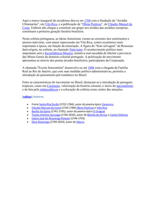 Aqui o marco inaugural do arcadismo deu-se em 1768 com a fundação da “Arcádia
Ultramarina”, em Vila Rica, e a publicação de “Obras Poéticas”, de Cláudio Manuel da
Costa. Embora não chegue a constituir um grupo nos moldes das arcádias europeias,
constituem a primeira geração literária brasileira.

Nesta colônia portuguesa, as ideias iluministas vieram ao encontro dos sentimentos e
anseios nativistas, com maior repercussão em Vila Rica, centro econômico mais
importante à época, em função da mineração. A figura do “bom selvagem” de Rousseau
dará origem, na colônia, ao chamado Nativismo. O acontecimento político mais
importante será a Inconfidência Mineira, tentativa mal-sucedida de libertar a província
das Minas Gerais do domínio colonial português. A politização do movimento
apresentou-se através dos poetas árcades brasileiros, participantes da Conjuração.

A chamada "Escola Setecentista" desenvolve-se até 1808 com a chegada da Família
Real ao Rio de Janeiro, que com suas medidas político-administrativas, permitiu a
introdução do pensamento pré-romântico no Brasil.

Entre as características do movimento no Brasil, destacam-se a introdução de paisagens
tropicais, como em Caramuru, valorização da história colonial, o início do nacionalismo
e da luta pela independência e a colocação da colônia como centro das atenções.

[editar] Autores

       Freire Santa Rita Durão (1722-1784), autor do poema épico Caramuru
       Cláudio Manuel da Costa (1729-1789) Obras Poeticas e Villa Rica
       Basílio da Gama (1741-1795), autor do poema épico O Uraguai
       Tomás Antônio Gonzaga (1744-1810), autor de Marília de Dirceu e Cartas Chilenas
       Inácio José de Alvarenga Peixoto (1744-1793)
       Silva Alvarenga (1749-1814), autor de Glaura
 