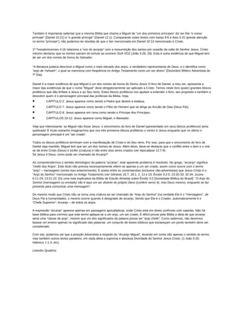 Também é importante salientar que a mesma Bíblia que chama a Miguel de “um dos primeiros príncipes” diz ser Ele “o vosso
príncipe” (Daniel 10:21) e “o grande príncipe” (Daniel 12:1). Comparando estes textos com Isaías 9:6 e Atos 5:31 (preste atenção
no termo “príncipe”), não podemos ter dúvidas de que o Ser mencionado em Daniel 10:13 mencionado é Cristo.
1ª Tessalonicenses 4:16 relaciona a “voz do arcanjo” com a ressurreição dos santos por ocasião da volta do Senhor Jesus. Cristo
mesmo declarou que os mortos sairiam do túmulo ao ouvirem SUA VOZ (João 5:28, 29). Esta é outra evidência de que Miguel tem
de ser um dos nomes de honra do Salvador.
“A literatura judaica descreve a Miguel como o mais elevado dos anjos, o verdadeiro representante de Deus, e o identifica como
“anjo de Yahweh”, o qual se menciona com freqüência no Antigo Testamento como um ser divino” (Dicionário Bíblico Adventista do
7º Dia).
Daniel é a maior evidência de que Miguel é um dos nomes de honra do Divino Jesus O livro de Daniel, a meu ver, apresenta a
maior das evidências de que o nome “Miguel” deve obrigatoriamente ser aplicado a Cristo. Temos neste livro quatro grandes blocos
proféticos que dão ênfase a Jesus e ao Seu reino. Estes blocos proféticos nos ajudam a entender o livro, seu propósito e também a
descobrir quem é o personagem principal das profecias da Bíblia. Veja:
• CAPÍTULO 2: Jesus aparece como sendo a Pedra que destrói a estátua;
• CAPÍTULO 7: Jesus aparece como sendo o Filho do Homem que se dirige ao Ancião de Dias (Deus Pai);
• CAPÍTULO 8: Jesus aparece em cena como sendo o Príncipe dos Príncipes;
• CAPÍTULOS 10-12: Jesus aparece como Miguel, o libertador.
Veja que interessante: se Miguel não fosse Jesus, o sincronismo do livro de Daniel (apresentado em seus blocos proféticos) seria
quebrado! É muito estranho imaginarmos que nos três primeiros blocos proféticos o centro é Jesus enquanto que no último o
personagem principal é um “ser criado”.
Todos os blocos proféticos terminam com a manifestação de Cristo e do Seu reino. Por isso, para que o sincronismo do livro de
Daniel seja mantido, Miguel tem que ser um dos nomes de Jesus. Além disso, deve-se destacar que o conflito entre o bem e o mal
se dá entre Cristo (Deus) e lúcifer (criatura) e não entre dois seres criados (ver Apocalipse 12:7-9).
Se Jesus é Deus, como pode ser chamado de Arcanjo?
Ao compreendermos o sentido etimológico da palavra “arcanjo”, este aparente problema é resolvido. No grego, “arcanjo” significa
“chefe dos Anjos”. Este título não precisa necessariamente referir-se apenas a um ser criado, assim como ocorre com o termo
“anjo” – mensageiro (vimos isso anteriormente). É aceito entre os comentaristas (inclusive não-adventistas) que Jesus Cristo é o
“Anjo do Senhor” mencionado no Antigo Testamento (ver Gênesis 16:7; 18:1, 2, 13 e 19; Êxodo 3:2-5; 23:20-33; 32:34; Juízes
6:11-24; 13:21-22. Eis uma nota explicativa da Bíblia de Estudo Almeida sobre Êxodo 3:2 [Sociedade Bíblica do Brasil]: “O Anjo do
Senhor (mensageiro ou enviado) não é aqui um ser distinto do próprio Deus (conferir verso 4), mas Deus mesmo, enquanto se faz
presente para comunicar uma mensagem”.
Do mesmo modo que Cristo não se torna uma criatura ao ser chamado de “Anjo do Senhor” (na verdade Ele é o “mensageiro”, de
Deus Pai à humanidade), o mesmo ocorre quando é designado de arcanjo. Sendo que Ele é o Criador, automaticamente é o
“Chefe Supremo”- Arcanjo – de todos os anjos.
A expressão “arcanjo” aparece apenas em passagens apocalípticas, onde Cristo está em direto confronto com satanás. Não há
base bíblica para crermos que este termo aplique-se a um anjo, um ser criado. É difícil provar pela Bíblia a ideia de que arcanjo
seria uma “classe de anjo”, mesmo que um dos significados da palavra possa ser “anjo chefe”. Como sabemos, não devemos
basear um ensino apenas no significado das palavras: um conjunto de textos bíblicos que esclareçam um ponto também deve ser
considerado.
Com isto, podemos ver que a posição Adventista a respeito do “Arcanjo Miguel”, levando em conta não apenas o sentido do termo,
mas também outros textos paralelos, em nada afeta a suprema e absoluta Divindade do Senhor Jesus Cristo. (1 João 5:20;
Hebreus 1:1-3, etc).
Leandro Quadros
 