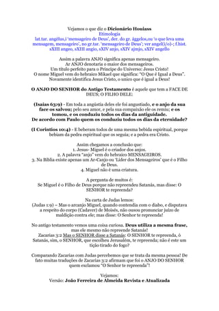 Vejamos o que diz o Dicionário Houiass
                                    Etimologia
 lat.tar. angèlus,i „mensageiro de Deus‟, der. do gr. ággelos,ou „o que leva uma
mensagem, mensageiro‟, no gr.tar. „mensageiro de Deus‟; ver angel(i/o)-; f.hist.
          sXIII angeo, sXIII angio, sXIV anjo, sXIV ajmjo, sXIV angello

            Assim a palavra ANJO significa apenas mensageiro.
               Ar ANJO denotaria o maior dos mensageiros.
        Um título perfeito para o Principe do Universo: Jesus Cristo!
 O nome Miguel vem do hebraico Mikael que significa: “O Que é Igual a Deus”.
       Novamente identifica Jesus Cristo, o unico que é igual a Deus!

O ANJO DO SENHOR do Antigo Testamento é aquele que tem a FACE DE
                   DEUS; O FILHO DELE:

 (Isaías 63:9) - Em toda a angústia deles ele foi angustiado, e o anjo da sua
    face os salvou; pelo seu amor, e pela sua compaixão ele os remiu; e os
          tomou, e os conduziu todos os dias da antiguidade.
De acordo com Paulo quem os conduziu todos os dias da eternidade?

(I Corintios 10:4) - E beberam todos de uma mesma bebida espiritual, porque
        bebiam da pedra espiritual que os seguia; e a pedra era Cristo.

                         Assim chegamos a conclusão que:
                      1. Jesus- Miguel é o criador dos anjos.
              2. A palavra “anjo” vem do hebraico MENSAGEIROS.
3. Na Biblia existe apenas um Ar-Canjo ou „Lider dos Mensageiros‟ que é o Filho
                                     de Deus.
                           4. Miguel não é uma criatura.

                            A pergunta de muitos é:
   Se Miguel é o Filho de Deus porque não repreendeu Satanás, mas disse: O
                            SENHOR te repreenda?

                           Na carta de Judas lemos:
(Judas 1:9) – Mas o arcanjo Miguel, quando contendia com o diabo, e disputava
    a respeito do corpo (Cadaver) de Moisés, não ousou pronunciar juízo de
             maldição contra ele; mas disse: O Senhor te repreenda!

No antigo testamento vemos uma coisa curiosa. Deus utiliza a mesma frase,
                   mas ele mesmo não repreende Satanás!
   Zacarias 3:2 Mas o SENHOR disse a Satanás: O SENHOR te repreenda, ó
Satanás, sim, o SENHOR, que escolheu Jerusalém, te repreenda; não é este um
                            tição tirado do fogo?

Comparando Zacarias com Judas percebemos que se trata da mesma pessoa! De
 fato muitas traduções de Zacarias 3:2 afirmam que foi o ANJO DO SENHOR
                  quem exclamou “O Senhor te repreenda”!

                               Vejamos:
        Versão: João Ferreira de Almeida Revista e Atualizada
 