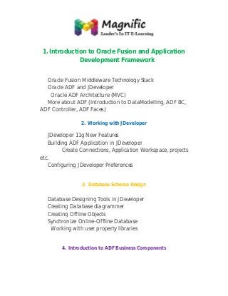 1. Introduction to Oracle Fusion and Application
pplication
Development Framework
evelopment
Oracle Fusion Middleware Technology Stack
racle
Oracle ADF and JDeveloper
Oracle ADF Architecture (MVC)
More about ADF (Introduction to DataModelling, ADF BC,
ADF Controller, ADF Faces)
2. Working with JDeveloper

JDeveloper 11g New Features
Building ADF Application in JDeveloper
Create Connections, Application Workspace, projects
etc.
Configuring JDeveloper Preferences
3. Database Schema Design

Database Designing Tools in JDeveloper
Creating Database diagrammer
Creating Offline Objects
Synchronize Online-Offline Database
Online
Working with user property libraries
4. Introduction to ADF Business Components

 
