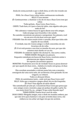 Ainda de costas,ouvindo o que o chefe dizia, os três vão virando um
                               de cada vez.
     POOL: Se o Duas Cores voltar todos continuaram recebendo.
                           BILLY: É isso mesmo
JÔ: Continuaremos a iluminar o céu do rei mas o Duas Cores tem que
                                  voltar.
                Todos gritam... Duas Cores, Duas Cores....
 CHEFE: Tudo bem, se é para o bem de todos...mas alguém sabe para
                               onde ele foi?
    Nós sabemos e vamos busca-lo agora dizem seus três amigos.
               Cada um pega suas trouxinha e vão saindo.
 No caminho encontram um pássaro e perguntam: Seu pássaro, você
                viu um arco-íris de duas cores por aqui?
PÁSSARO: Sim ele estava muito triste e cansado, disse que tinha sido
                         expulso de sua cidade.
    É verdade, mas ele é nosso amigo e o chefe concordou em nós
                          levarmos ele de volta.
   JÔ: O rei está prestes a nos tirar as moedas de ouro, por que não
                     estamos mais dando cor ao céu.
   PÁSSARO: Se andarem rápido irão alcançá-lo , boa sorte a todos.
                 TODOS DIZEM: Obrigado seu pássaro.
   Enquanto caminham em busca de Duas Cores, resolvem sentar e
                    adormecem por alguns instantes.
                    De repente um monstro aparece.
MONSTRO: Finalmente arco-íris de verdade! Esses eu posso destruir
 por que aquele de duas cores.... hahaha era muito sem graça, só duas
                              cores....ha haha
    Eles acordam assustados e entram numa luta com o monstro,
conseguem dar uma surra nele, ele sai floresta a fora gritando: Eu me
                           vingarei, eu voltarei.
                        Todos se abraçam felizes.
    POOL: Já caminhamos tanto... onde será que Duas Cores está?
   BILLY: Acho que o monstro o pegou afinal, ele era tão fraquinho.
                 JÔ: Psiu!! Tem alguém ali atrás olhem!
 Vão caminhando pé ante pé, e encontram Duas Cores,que pensa que
  seus amigos eram o monstro, pega um pedaço de galho e grita: Eu
     sou muito forte! Eu, eu... amigos? O que estão fazendo aqui?
               TODOS DIZEM: Viemos levar você de volta.
DUAS CORES: Obrigado amigos, mas o chefe me mandou embora, por
   que não sirvo para iluminar o céu pois só tenho duas cores, vão
          embora eu vou achar um lugar em que me aceitem.
 