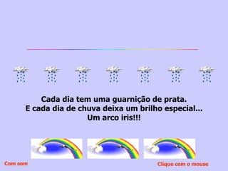 Cada dia tem uma guarnição de prata. E cada dia de chuva deixa um brilho especial... Um arco iris!!! Clique com o mouse  Com som 