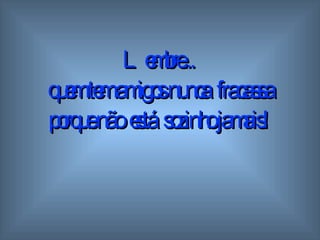 Lembre...  quem tem amigos  n unca  fracassa porque não  está  sozinho   jamais! 