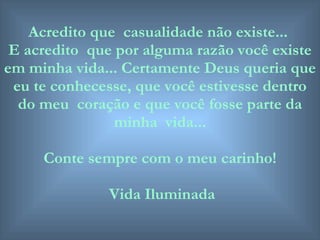 Acredito que  casualidade não existe...  E acredito  que por alguma razão você existe em minha vida... Certamente Deus queria que eu te conhecesse, que você estivesse dentro do meu  coração e que você fosse parte da minha  vida... Conte sempre com o meu carinho! Vida Iluminada 
