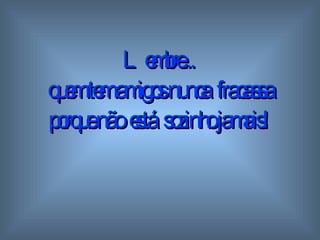 Lembre...  quem tem amigos  n unca  fracassa porque não  está  sozinho   jamais! 