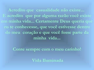 Acredito que casualidade não existe...
E acredito que por alguma razão você existe
em minha vida... Certamente Deus queria que
eu te conhecesse, que você estivesse dentro
do meu coração e que você fosse parte da
minha vida...
Conte sempre com o meu carinho!
Vida Iluminada
 