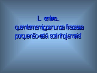 Lembre...  quem tem amigos  n unca  fracassa porque não  está  sozinho   jamais! 