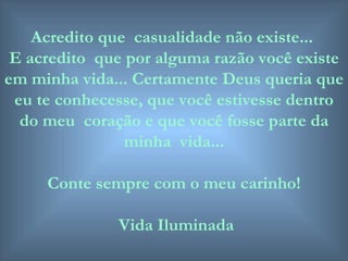Acredito que  casualidade não existe...  E acredito  que por alguma razão você existe em minha vida... Certamente Deus queria que eu te conhecesse, que você estivesse dentro do meu  coração e que você fosse parte da minha  vida... Conte sempre com o meu carinho! Vida Iluminada 