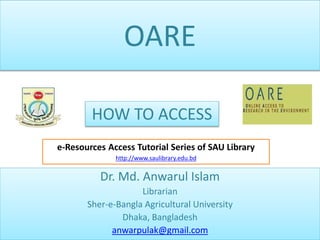 OARE
Dr. Md. Anwarul Islam
Librarian
Sher-e-Bangla Agricultural University
Dhaka, Bangladesh
anwarpulak@gmail.com
HOW TO ACCESS
e-Resources Access Tutorial Series of SAU Library
http://www.saulibrary.edu.bd
 