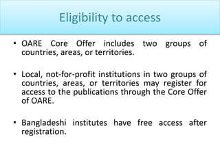 Eligibility to access
• OARE Core Offer includes two groups of
countries, areas, or territories.
• Local, not-for-profit institutions in two groups of
countries, areas, or territories may register for
access to the publications through the Core Offer
of OARE.
• Bangladeshi institutes have free access after
registration.
 