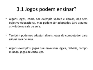 3.1 Jogos podem ensinar? Alguns jogos, como por exemplo xadrez e damas, não tem objetivo educacional, mas podem ser adaptados para alguma atividade na sala de aula. Também podemos adaptar alguns jogos de computador para uso na sala de aula. Alguns exemplos: jogos que envolvam lógica, história, campo minado, jogos de carta, etc. 