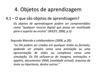 4. Objetos de aprendizagem 4.1 – O que são objetos de aprendizagem? Os objetos de aprendizagem podem ser compreendidos como “qualquer recurso digital que possa ser reutilizado para o suporte ao ensino” (WILEY, 2000, p.3) Segundo Macedo e colaboradores (2006, p.20): “ os OA podem ser criados em qualquer mídia ou formato, podendo ser simples como uma animação ou uma apresentação de slides ou complexos como uma simulação. Os OA utilizam-se de imagens, animações e applets, documentos VRML (realidade virtual), arquivos de texto ou hipertexto, dentre outros.”  