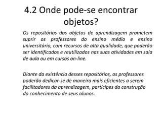 4.2 Onde pode-se encontrar objetos? Os repositórios dos objetos de aprendizagem prometem suprir os professores do ensino médio e ensino universitário, com recursos de alta qualidade, que poderão ser identificados e reutilizados nas suas atividades em sala de aula ou em cursos on-line.  Diante da existência desses repositórios, os professores poderão dedicar-se de maneira mais eficientes a serem facilitadores da aprendizagem, partícipes da construção do conhecimento de seus alunos. 