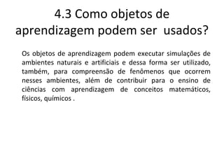 4.3 Como objetos de aprendizagem podem ser  usados? Os objetos de aprendizagem podem executar simulações de ambientes naturais e artificiais e dessa forma ser utilizado, também, para compreensão de fenômenos que ocorrem nesses ambientes, além de contribuir para o ensino de ciências com aprendizagem de conceitos matemáticos, físicos, químicos . 