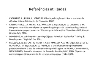 Referências utilizadas CACHAPUZ, A.; PRAIA, J.; JORGE, M. Ciência, educação em ciência e ensino de ciências. Lisboa: Ministério de Educação, 2002.  CASTRO-FILHO, J. A. FREIRE, R. S.; MACEDO, L. N.; SALES, G. L.; OLIVEIRA, E. M. Gangorra Interativa: um objeto de aprendizagem para os conceitos de grandezas inversamente proporcionais.  In: Workshop de informática Educativa – WIE, Campo Grande/MS, 2006. LONGMIRE, W. A Primer On Learning Objects. American Society for Training & Development.  Virginia/USA. 2001. MACEDO, L. N. de; CASTRO FILHO, J. A. de; MACEDO, A. A. M.; SIQUEIRA, D. M. B.; OLIVEIRA, E. M. de; SALES, G. L.; FREIRE, R. S. Desenvolvendo o pensamento proporcional com o uso de um objeto de aprendizagem. In: PRATA, Carmem Lucia, NASCIMENTO, Anna Christina Aun de Azevedo. Brasília; MEC, SEED. Objetos de Aprendizagem: Uma proposta de recurso pedagógico.  154p. 2007.  