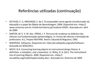 SÁ FILHO, C. S.; MACHADO, E. de C. O computador como agente transformador da educação e o papel do Objeto de Aprendizagem. 2004. Disponível em: <http:// www.universia.com.br /matéria/materia.jsp?materia=5939>. Acessado em: abril de 2009. SANTOS, M. E. V. M. dos.; PRAIA, J. F. Percurso de mudança na didáctica das ciências sua fundamentação epistemológica. In: Ensino de ciências e formação de professores. N.1, Projeto MUTARE. Aveiro: Eduardo & Nogueiro, 1992. WIKIPEDIA. Softwares. Disponível em: http://pt.wikipedia.org/wiki/Software . Acessado em 8/05/2011.  WILEY, D.A. Connecting learning objects to instructional design theory: A definition, a metaphor, and a taxonomy. In: Wiley, D. A. (Ed.). The Instructional Use of Learning Objects.  2000. Disponível em: <http:// reusability.org/read/chapters/wiley.doc>. Acessado em: fevereiro de 2009. Referências utilizadas (continuação) 