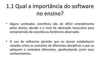 1.1 Qual a importância do software no ensino? Alguns conteúdos científicos são de difícil entendimento pelos alunos, devido a o nível de abstração necessária para compreensão do conceito ou fenômeno observado. O uso de softwares permite que os alunos estabeleçam relações entre os conceitos de diferentes disciplinas e que os apliquem à contextos diferentes, aprofundando assim seus conhecimentos. 