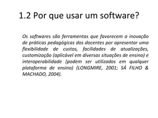 1.2 Por que usar um software? Os softwares são ferramentas que favorecem a inovação de práticas pedagógicas dos docentes por apresentar uma flexibilidade de custos, facilidades de atualizações, customização (aplicável em diversas situações de ensino) e interoperabilidade (podem ser utilizados em qualquer plataforma de ensino) (LONGMIRE, 2001; SÁ FILHO & MACHADO, 2004). 