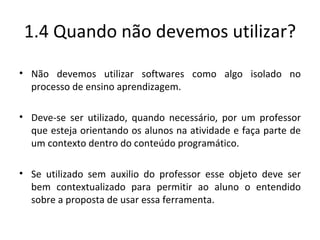 1.4 Quando não devemos utilizar? Não devemos utilizar softwares como algo isolado no processo de ensino aprendizagem. Deve-se ser utilizado, quando necessário, por um professor que esteja orientando os alunos na atividade e faça parte de um contexto dentro do conteúdo programático. Se utilizado sem auxilio do professor esse objeto deve ser bem contextualizado para permitir ao aluno o entendido sobre a proposta de usar essa ferramenta. 