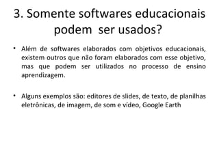 3. Somente softwares educacionais podem  ser usados?  Além de softwares elaborados com objetivos educacionais, existem outros que não foram elaborados com esse objetivo, mas que podem ser utilizados no processo de ensino aprendizagem. Alguns exemplos são: editores de slides, de texto, de planilhas eletrônicas, de imagem, de som e vídeo, Google Earth 