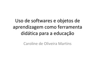 Uso de softwares e objetos de aprendizagem como ferramenta didática para a educação Caroline de Oliveira Martins 