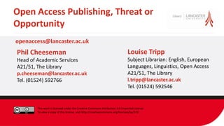 Open Access Publishing, Threat or
Opportunity
Louise Tripp
Subject Librarian: English, European
Languages, Linguistics, Open Access
A21/51, The Library
l.tripp@lancaster.ac.uk
Tel. (01524) 592546
Phil Cheeseman
Head of Academic Services
A21/51, The Library
p.cheeseman@lancaster.ac.uk
Tel. (01524) 592766
openaccess@lancaster.ac.uk
This work is licensed under the Creative Commons Attribution 3.0 Unported License.
To view a copy of this license, visit http://creativecommons.org/licenses/by/3.0/.
 