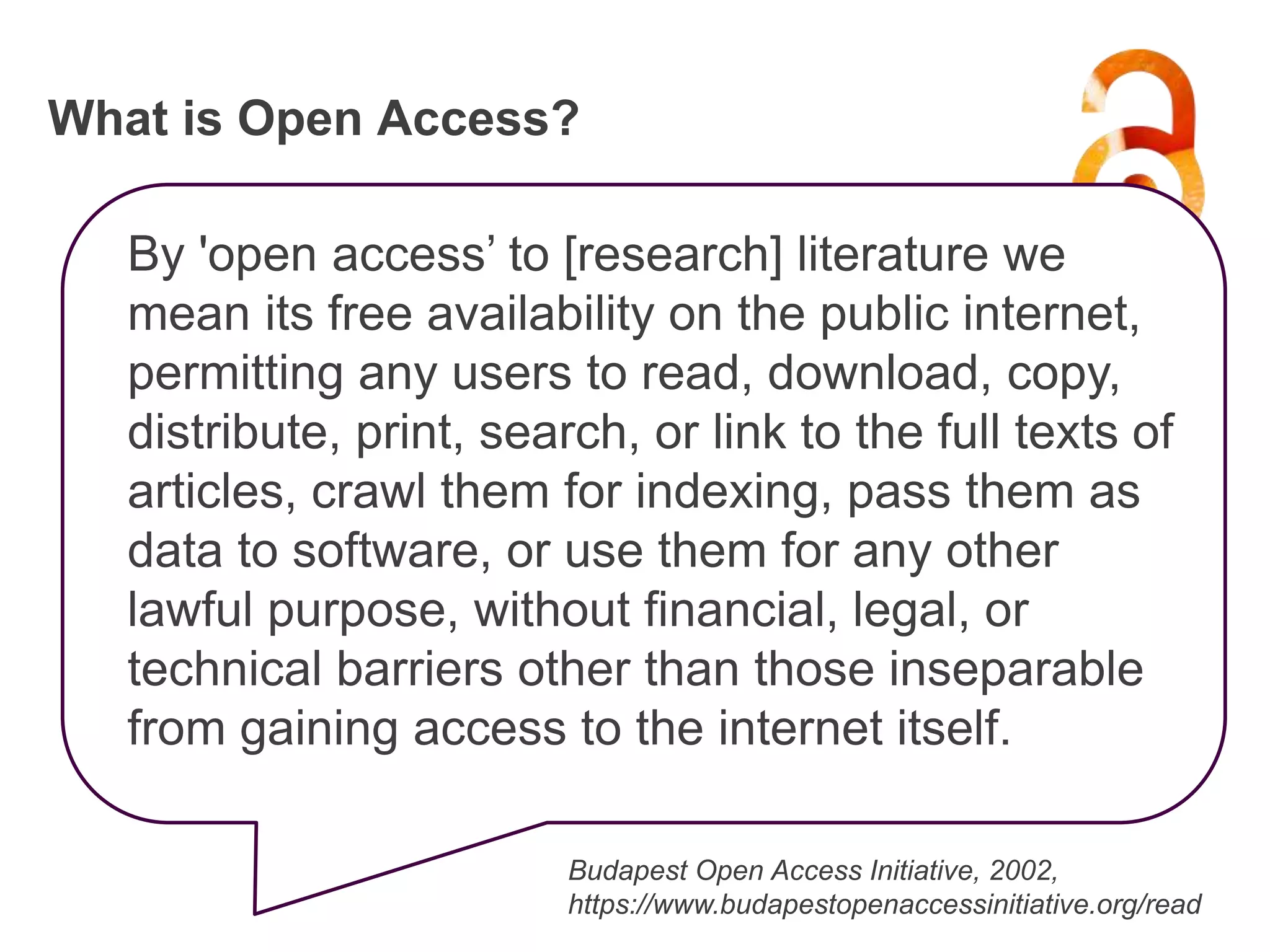 What is Open Access?
By 'open access’ to [research] literature we
mean its free availability on the public internet,
permitting any users to read, download, copy,
distribute, print, search, or link to the full texts of
articles, crawl them for indexing, pass them as
data to software, or use them for any other
lawful purpose, without financial, legal, or
technical barriers other than those inseparable
from gaining access to the internet itself.
Budapest Open Access Initiative, 2002,
https://www.budapestopenaccessinitiative.org/read
 