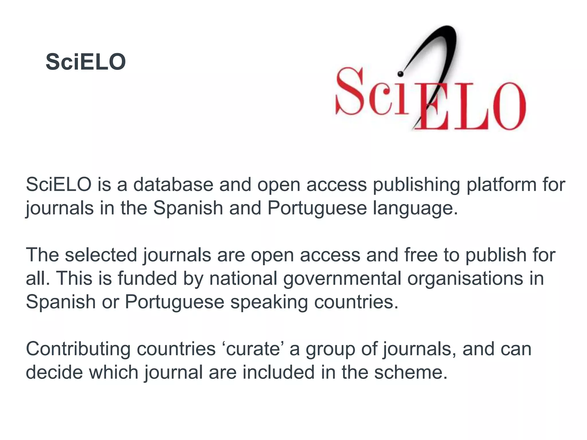 SciELO
SciELO is a database and open access publishing platform for
journals in the Spanish and Portuguese language.
The selected journals are open access and free to publish for
all. This is funded by national governmental organisations in
Spanish or Portuguese speaking countries.
Contributing countries ‘curate’ a group of journals, and can
decide which journal are included in the scheme.
 