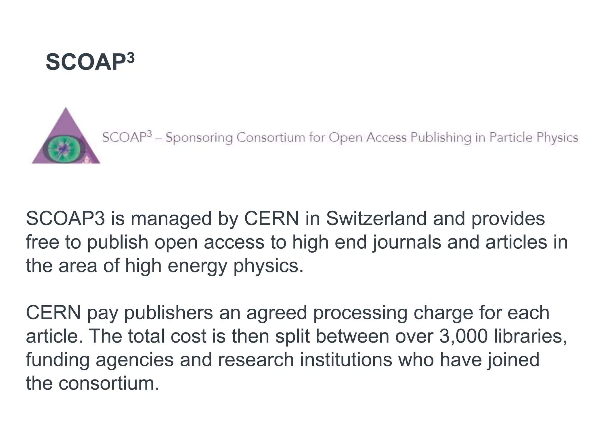 SCOAP3
SCOAP3 is managed by CERN in Switzerland and provides
free to publish open access to high end journals and articles in
the area of high energy physics.
CERN pay publishers an agreed processing charge for each
article. The total cost is then split between over 3,000 libraries,
funding agencies and research institutions who have joined
the consortium.
 