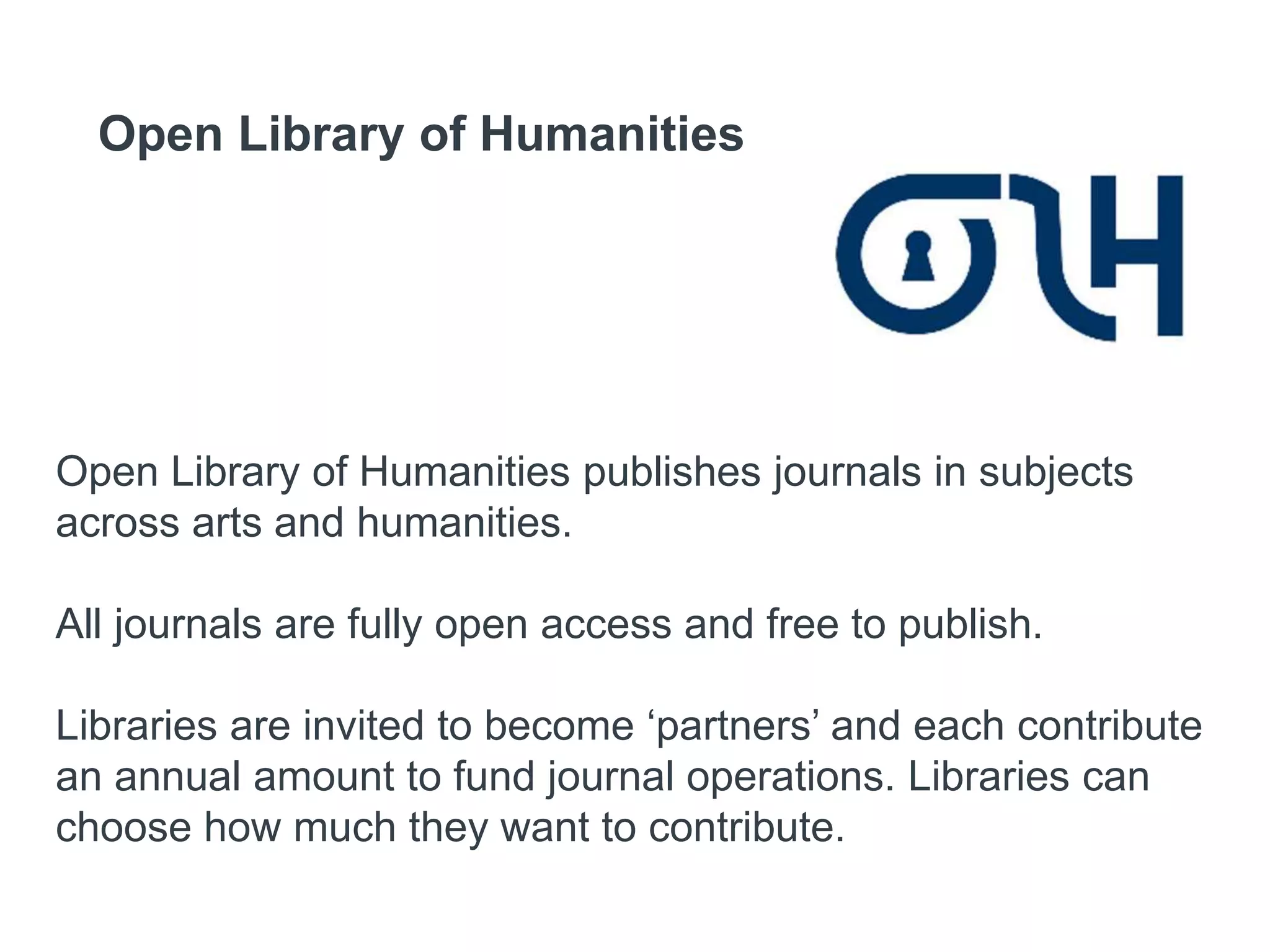 Open Library of Humanities
Open Library of Humanities publishes journals in subjects
across arts and humanities.
All journals are fully open access and free to publish.
Libraries are invited to become ‘partners’ and each contribute
an annual amount to fund journal operations. Libraries can
choose how much they want to contribute.
 