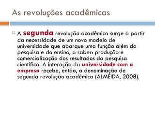 As revoluções acadêmicas A  segunda  revolução acadêmica surge a partir da necessidade de um novo modelo de universidade que abarque uma função além da pesquisa e do ensino, a saber: produção e comercialização dos resultados da pesquisa científica. A interação da  universidade com a empresa  recebe, então, a denominação de segunda revolução acadêmica (ALMEIDA, 2008).  