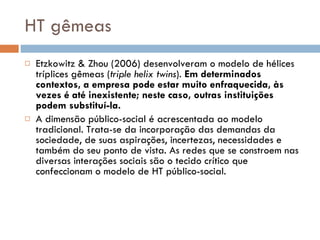 HT gêmeas Etzkowitz & Zhou (2006) desenvolveram o modelo de hélices tríplices gêmeas ( triple helix twins ).  Em determinados contextos, a empresa pode estar muito enfraquecida, às vezes é até inexistente; neste caso, outras instituições podem substituí-la.  A dimensão público-social é acrescentada ao modelo tradicional. Trata-se da incorporação das demandas da sociedade, de suas aspirações, incertezas, necessidades e também do seu ponto de vista. As redes que se constroem nas diversas interações sociais são o tecido crítico que confeccionam o modelo de HT público-social. 
