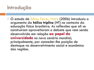 Introdução O estudo de  Silva; Terra; Votre  (2006) introduziu o argumento da  hélice tríplice  (HT) no contexto da educação física brasileira. As reflexões que ali se construíram aproveitaram o debate que vem sendo desenvolvido em relação  ao papel da universidade  no novo cenário mundial; principalmente, por conceder-lhe posição de destaque no desenvolvimento social e econômico das regiões.  
