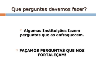 Que perguntas devemos fazer? Algumas Instituições fazem perguntas que as enfraquecem. FAÇAMOS PERGUNTAS QUE NOS FORTALEÇAM! 