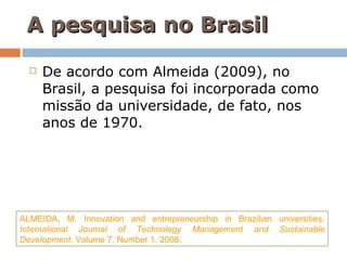 A pesquisa no Brasil De acordo com Almeida (2009), no Brasil, a pesquisa foi incorporada como missão da universidade, de fato, nos anos de 1970. ALMEIDA, M. Innovation and entrepreneurship in Brazilian universities.  International Journal of Technology Management and Sustainable Development ,  Volume 7, Number 1, 2008. 