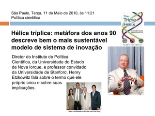 São Paulo, Terça, 11 de Maio de 2010, às 11:21 Política científica Hélice tríplice: metáfora dos anos 90 descreve bem o mais sustentável modelo de sistema de inovação Diretor do Instituto de Política Científica, da Universidade do Estado de Nova Iorque, e professor convidado da Universidade de Stanford, Henry Etzkowitz fala sobre o termo que ele próprio criou e sobre suas implicações. 