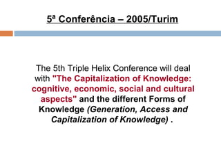 5ª Conferência – 2005/Turim The 5th Triple Helix Conference will deal with  "The Capitalization of Knowledge: cognitive, economic, social and cultural aspects"   and the different Forms of Knowledge  (Generation, Access and Capitalization of Knowledge)  .  