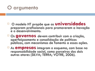 O argumento O modelo HT propõe que as  universidades  preparem profissionais para promoverem a inovação e o desenvolvimento. Os  governos   devem contribuir com a criação, aperfeiçoamento e consolidação de políticas públicas, com mecanismos de fomento a essas ações. As  empresas  integram o esquema, com base na responsabilidade social, como parceiras dos dois outros atores (SILVA; TERRA; VOTRE, 2006).  