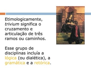 Etimologicamente,  trivium  significa o cruzamento e articulação de três ramos ou caminhos. Esse grupo de disciplinas incluía a  lógica  (ou dialética), a  gramática  e a  retórica . 