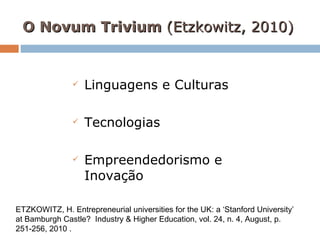 O Novum Trivium  (Etzkowitz, 2010)   Linguagens e Culturas Tecnologias Empreendedorismo e Inovação ETZKOWITZ, H.  Entrepreneurial universities for the UK: a ‘Stanford University’ at Bamburgh Castle?  Industry & Higher Education, vol. 24, n. 4, August, p. 251-256, 2010 . 